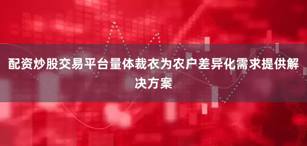配资炒股交易平台量体裁衣为农户差异化需求提供解决方案